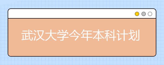 武汉大学今年本科计划招生7900人