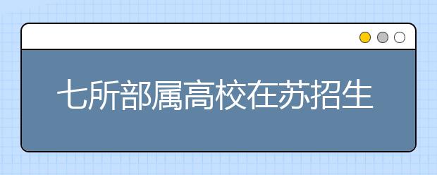 七所部属高校在苏招生计划确定 