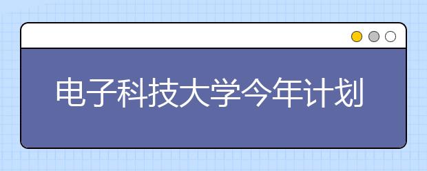 电子科技大学今年计划招收本科生5500名 