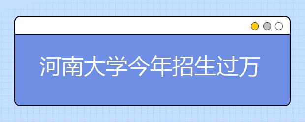 河南大学今年招生过万 实行本硕连读和按类招生 