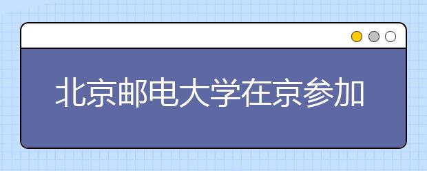 北京邮电大学在京参加高招咨询活动安排 