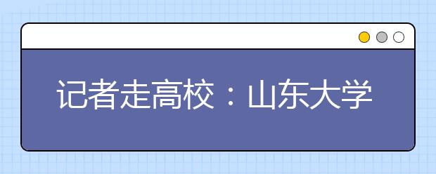 记者走高校：山东大学解读及报考指南