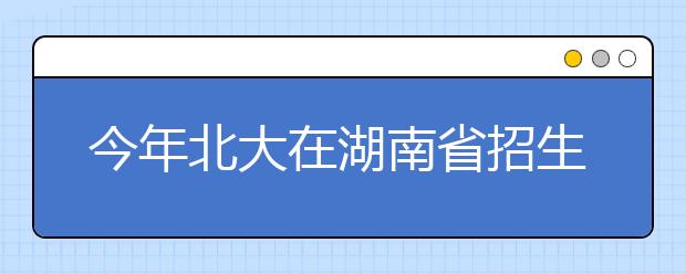 今年北大在湖南省招生计划与去年持平