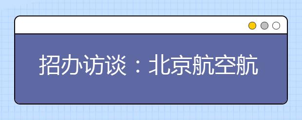 招办访谈：北京航空航天大学继续实行“大专业类”招生