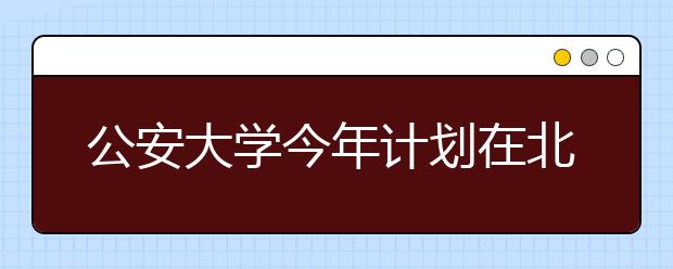 公安大学今年计划在北京招生300人 是去年三倍 