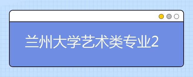 兰州大学艺术类专业2011年计划面向全国招生150名 