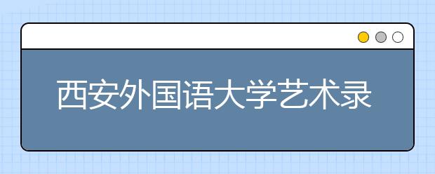 西安外国语大学艺术录取原则 