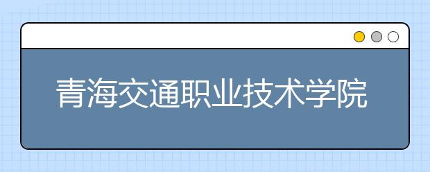 青海交通职业技术学院今年首次单独招生 