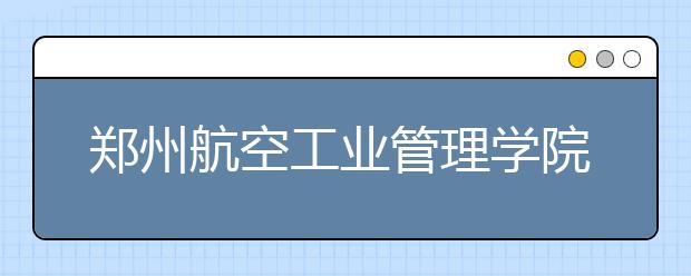 郑州航空工业管理学院2011年保送生招生简章 