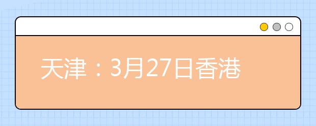 天津：3月27日香港城市大学举办本科招生说明会 