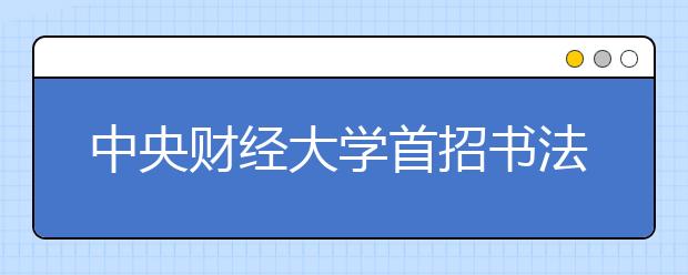 中央财经大学首招书法本科生 