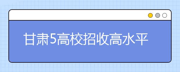 甘肃5高校招收高水平运动员 须参加高考文化课测试报名 