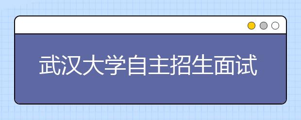 武汉大学自主招生面试举行 4名考官轮番考1名学生