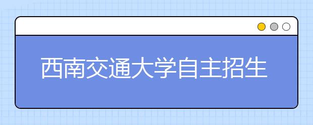 西南交通大学自主招生6日举行 笔试三门课3.5小时考完 