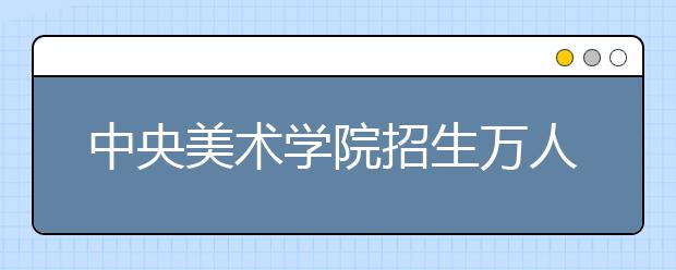 中央美术学院招生万人报名 多名教师阅卷保证公平 