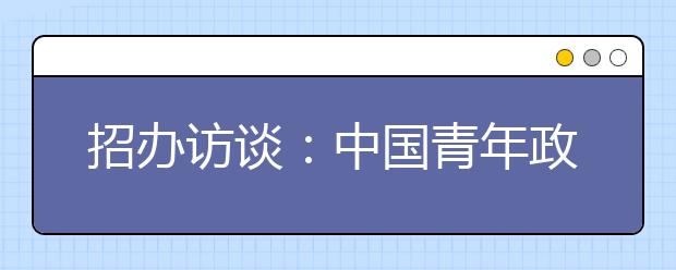 招办访谈：中国青年政治学院招生计划压缩至1100人