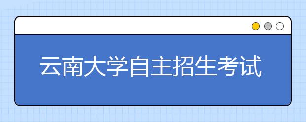 云南大学自主招生考试 257考生角逐80个名额 