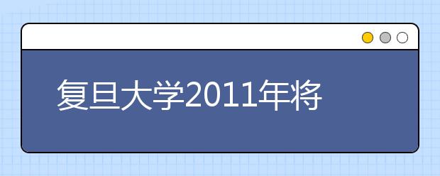 复旦大学2011年将增加在天津招生人数 