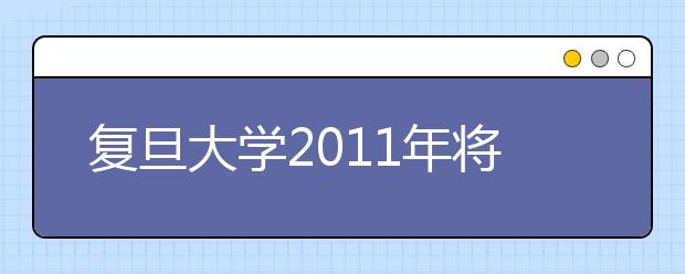 复旦大学2011年将增加在天津招生人数