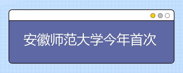 安徽师范大学今年首次招本科空乘专业 