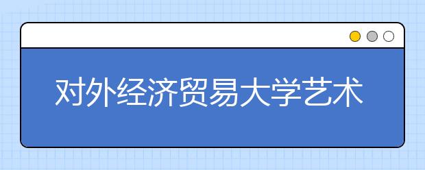 对外经济贸易大学艺术特长生测试注重舞台表现