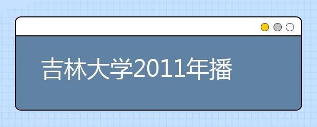 吉林大学2011年播音与主持艺术专业（含广播影视编导方向）招生简章