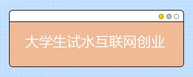 大学生试水互联网创业，机遇如潮，风险暗涌