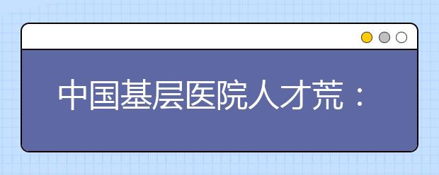 中国基层医院人才荒：需要的招不来 招来的用不上