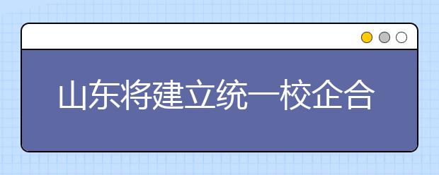 山东将建立统一校企合作公共服务网络信息平台