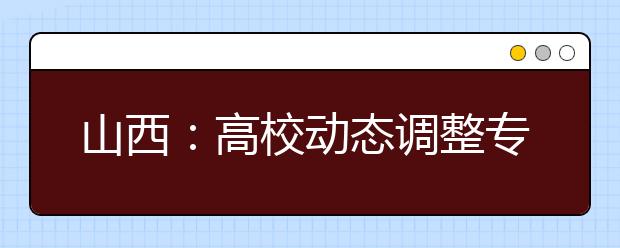 山西：高校动态调整专业 提高与社会需求吻合度