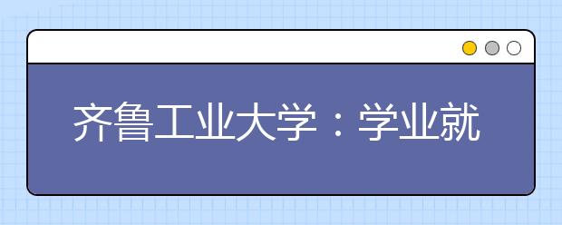 齐鲁工业大学：学业就业契合 开启成才梦想