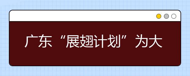 广东“展翅计划”为大学生提供九万个实习岗位