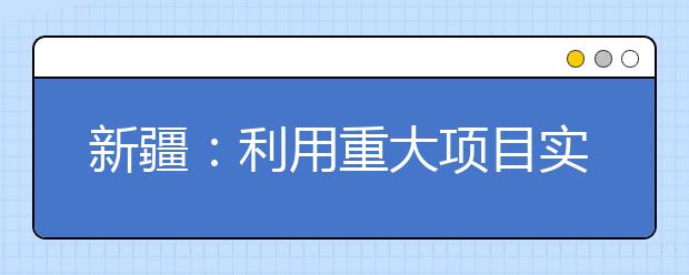 新疆：利用重大项目实施拉动大中专毕业生就业