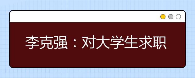 李克强：对大学生求职就业，政府学校都关心到底