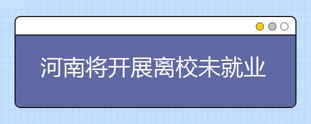 河南将开展离校未就业毕业生调查摸底帮扶活动