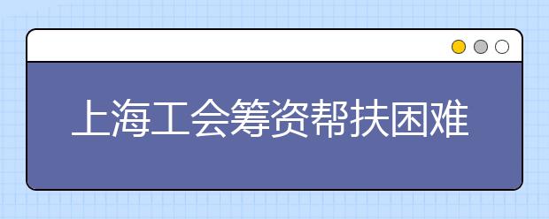 上海工会筹资帮扶困难毕业生 