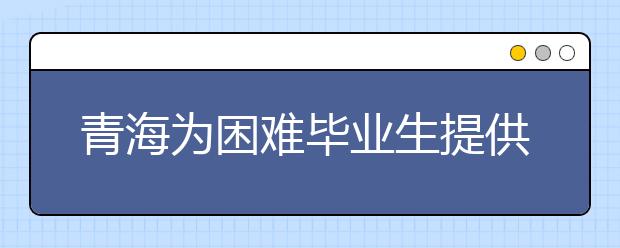 青海为困难毕业生提供多项就业援助 