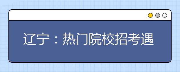 辽宁：热门院校招考遇冷 侦查学缺121人