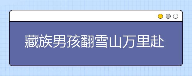 藏族男孩翻雪山万里赴考 参加清华“自强计划”