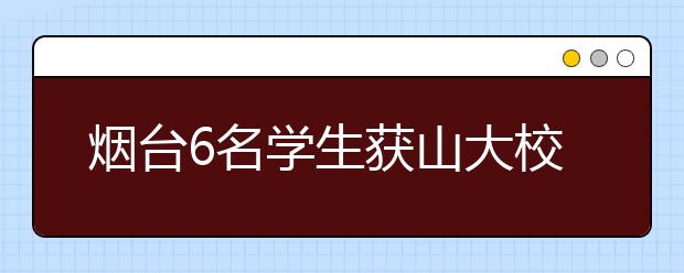 烟台6名学生获山大校长推荐资格