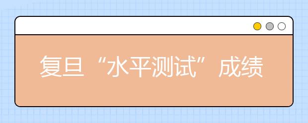 复旦“水平测试”成绩可查 面试分数线公布