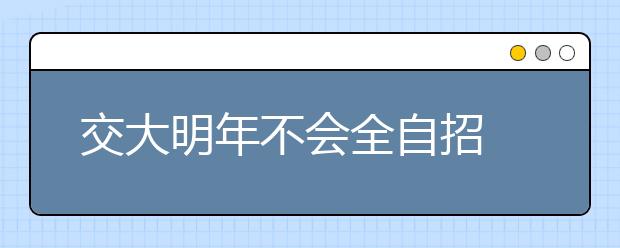 交大明年不会全自招 复旦是否全自招无定论