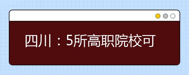 四川：5所高职院校可自主招生