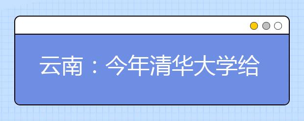 云南：今年清华大学给云南70余名自主招生名额