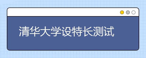 清华大学设特长测试 破格录取降至一本线下