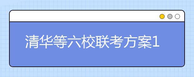 清华等六校联考方案11月公布 成绩内部互认