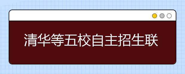 清华等五校自主招生联考今起报名 测试分三步