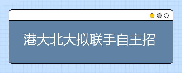 港大北大拟联手自主招生 面试出色或直接录取