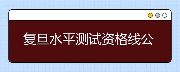 复旦水平测试资格线公布 过早文理分科不利学生