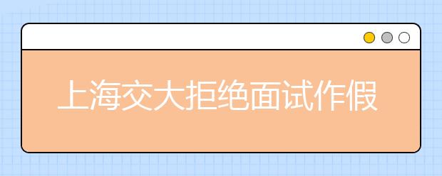 上海交大拒绝面试作假考生 将给予改过机会